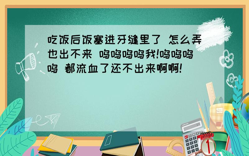 吃饭后饭塞进牙缝里了 怎么弄也出不来 呜呜呜呜我!呜呜呜呜 都流血了还不出来啊啊!