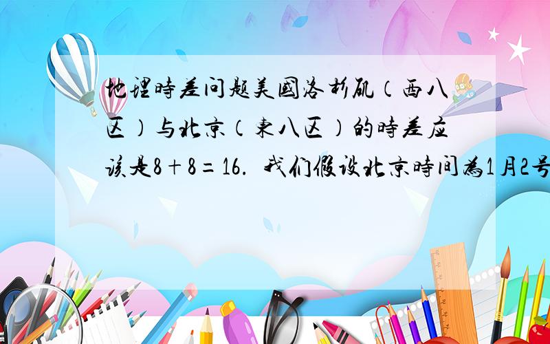 地理时差问题美国洛杉矶（西八区）与北京（东八区）的时差应该是8+8=16.  我们假设北京时间为1月2号早上6点.按照东加西减的原则,洛杉矶应该位于北京以东,即洛杉矶时间应该是6+16=22点,且