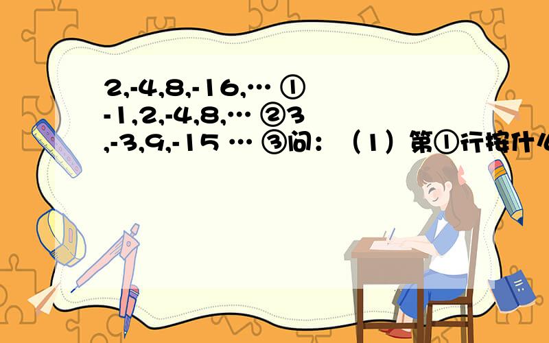 2,-4,8,-16,… ①-1,2,-4,8,… ②3,-3,9,-15 … ③问：（1）第①行按什么规律排列?（2）第②③行与第①行分别有什么关系?（3）取每行第9个数,计算着三个数的和.