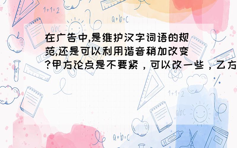 在广告中,是维护汉字词语的规范,还是可以利用谐音稍加改变?甲方论点是不要紧，可以改一些，乙方论点是不能改变。我是乙方的。