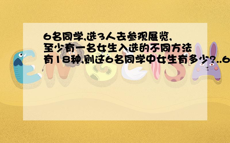 6名同学,选3人去参观展览,至少有一名女生入选的不同方法有18种,则这6名同学中女生有多少?..6名同学,选3人去参观展览,至少有一名女生入选的不同方法有18种,则这6名同学中女生有多少?