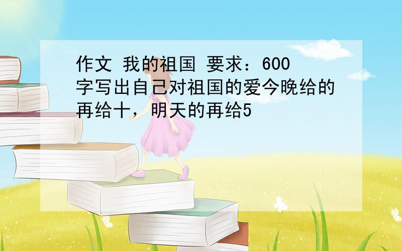 作文 我的祖国 要求：600字写出自己对祖国的爱今晚给的再给十，明天的再给5