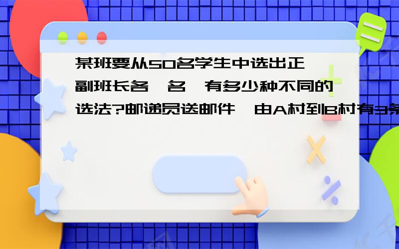 某班要从50名学生中选出正、副班长各一名,有多少种不同的选法?邮递员送邮件,由A村到B村有3条路,由B村到C村有2条路,由C村到D村有3条路.那么邮递员由A村经过B村、C村到D村共有多少种走法?小