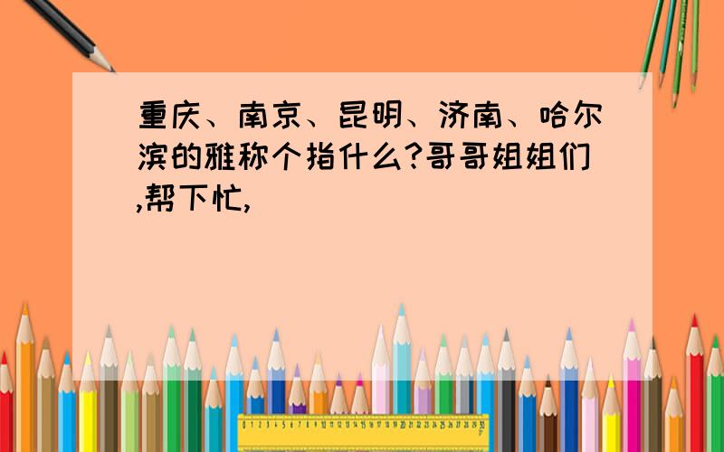 重庆、南京、昆明、济南、哈尔滨的雅称个指什么?哥哥姐姐们,帮下忙,