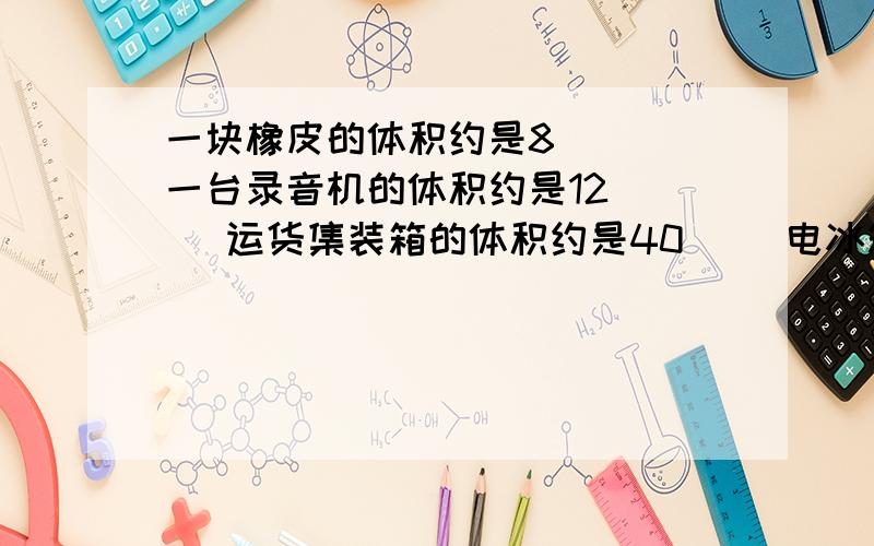 一块橡皮的体积约是8（ ） 一台录音机的体积约是12（ ） 运货集装箱的体积约是40（） 电冰箱的体积约是0.一块橡皮的体积约是8（  ） 一台录音机的体积约是12（  ） 运货集装箱的体积约是4