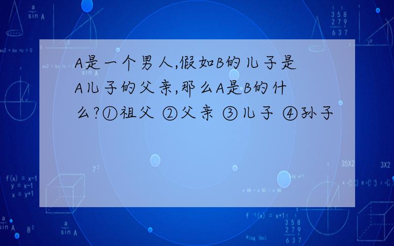 A是一个男人,假如B的儿子是A儿子的父亲,那么A是B的什么?①祖父 ②父亲 ③儿子 ④孙子