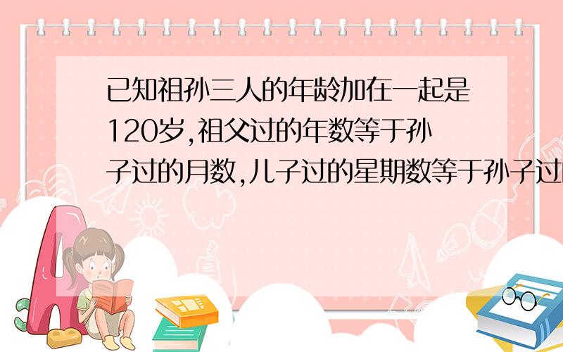 已知祖孙三人的年龄加在一起是120岁,祖父过的年数等于孙子过的月数,儿子过的星期数等于孙子过的天数.问各几岁?（不用xy的方法）