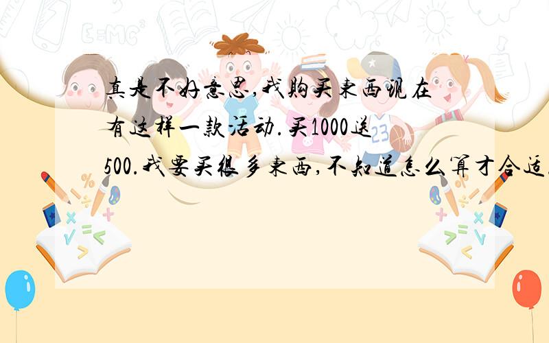 真是不好意思,我购买东西现在有这样一款活动.买1000送500.我要买很多东西,不知道怎么算才合适.算了好半天,累蒙了.有以下几款数字.双人床3650元 桌子1180元.椅子350 350 350 350元（四把）.五斗