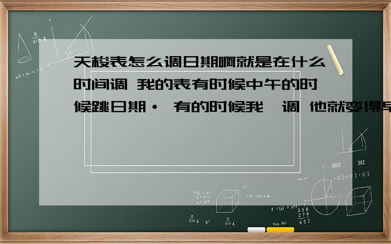 天梭表怎么调日期啊就是在什么时间调 我的表有时候中午的时候跳日期· 有的时候我一调 他就变得早上才跳.怎么调能让它晚上12点准时跳日期啊?