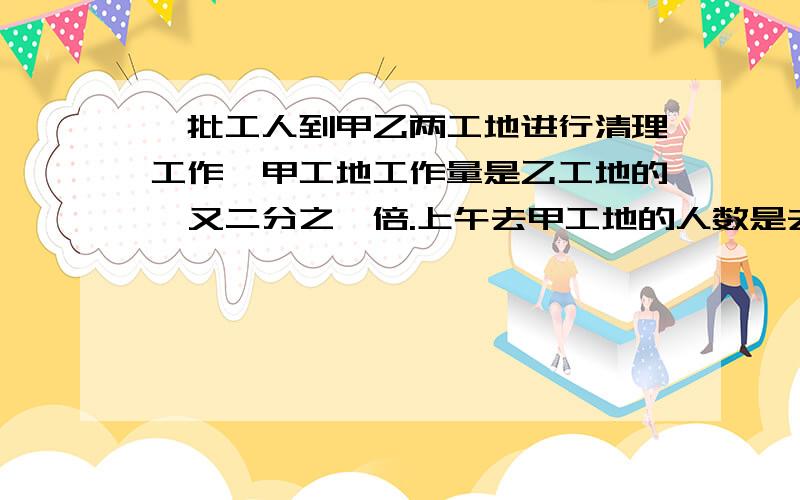 一批工人到甲乙两工地进行清理工作,甲工地工作量是乙工地的一又二分之一倍.上午去甲工地的人数是去乙工地的3倍,下午这批工人中的十二分之七去甲工地,其他工人到乙工地.到傍晚时,甲工