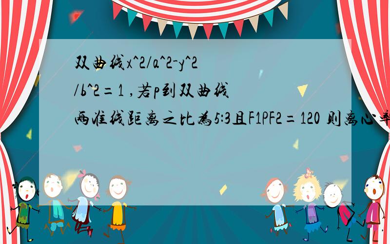 双曲线x^2/a^2-y^2/b^2=1 ,若p到双曲线两准线距离之比为5:3且F1PF2=120 则离心率?p在双曲线上,f1,f1为焦点