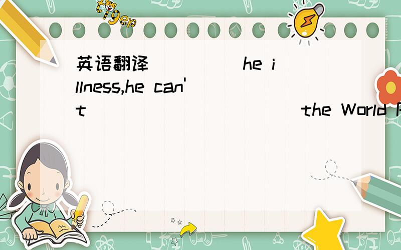 英语翻译__ __ he illness,he can't __ __ __ ___ the World Park