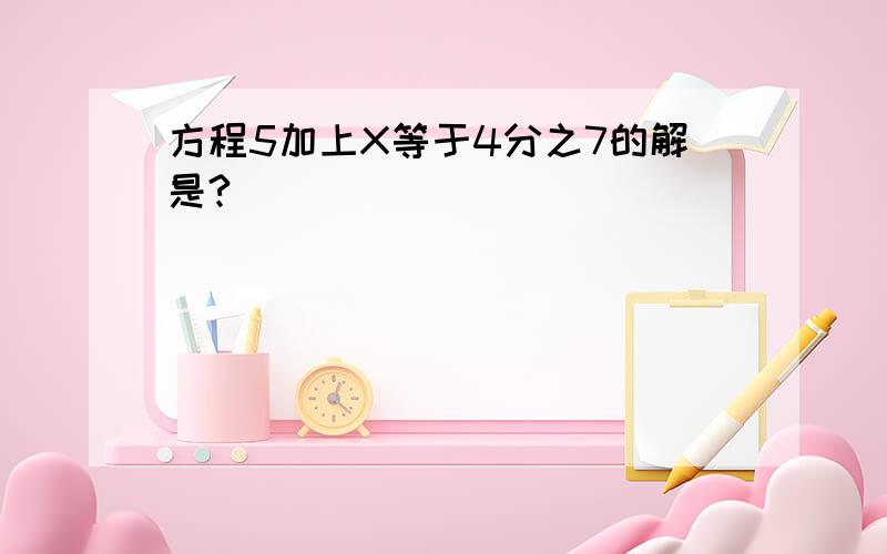 方程5加上X等于4分之7的解是?