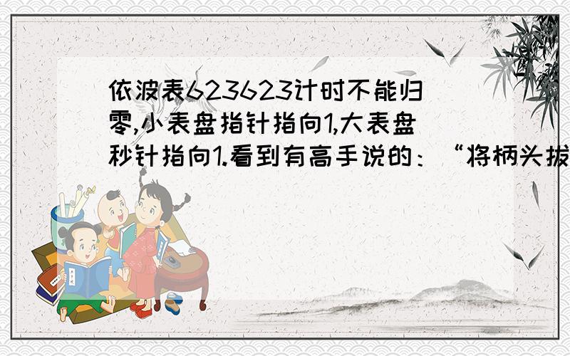 依波表623623计时不能归零,小表盘指针指向1,大表盘秒针指向1.看到有高手说的：“将柄头拔出,按住上边的那个按键两秒,看到这个钞转了一圈了,按下面那个按键调整就可以了”.自己没试明白,