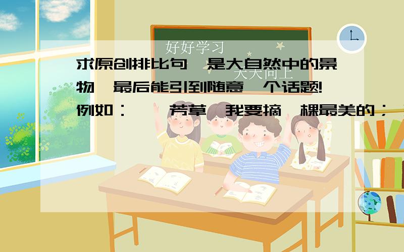 求原创排比句,是大自然中的景物,最后能引到随意一个话题!例如：萋萋芳草,我要摘一棵最美的； 灼灼红叶,我要拾一片最热的； 落落余晖,我要掬一缕最灿的； 漫漫人生,我要采颉这世间最重