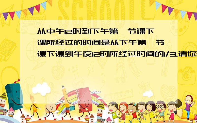从中午12时到下午第一节课下课所经过的时间是从下午第一节课下课到午夜12时所经过时间的1/3.请你想一想：（1）中午12时所经过的时间是（）时.（2）从中午12时到下午第一节课下课所经过