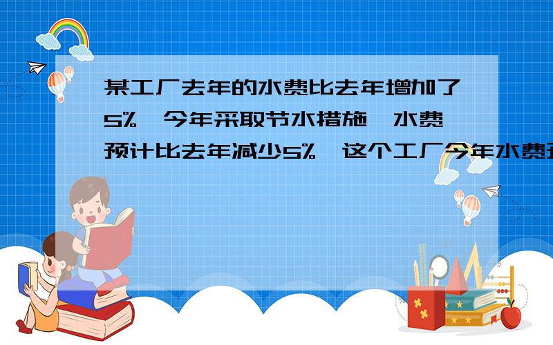 某工厂去年的水费比去年增加了5%,今年采取节水措施,水费预计比去年减少5%,这个工厂今年水费预计是前年的百分之几?