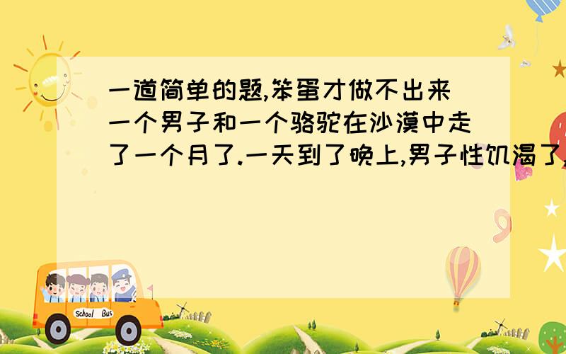 一道简单的题,笨蛋才做不出来一个男子和一个骆驼在沙漠中走了一个月了.一天到了晚上,男子性饥渴了,就想上那个骆驼.可怎么也不能让骆驼蹲下,因为骆驼实在太高了.连续几个晚上都是如此