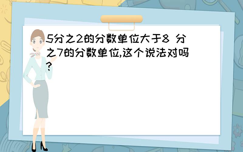 5分之2的分数单位大于8 分之7的分数单位,这个说法对吗?