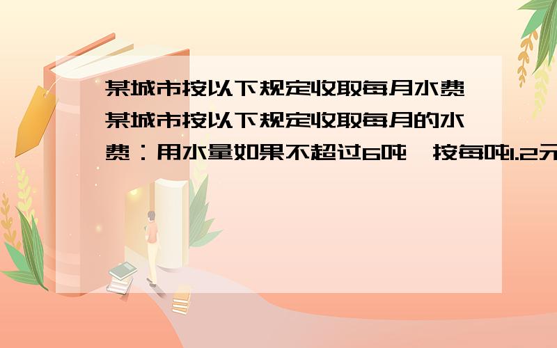 某城市按以下规定收取每月水费某城市按以下规定收取每月的水费：用水量如果不超过6吨,按每吨1.2元收费；如果超过6吨,未超过的部分仍按每吨1.2元收取,而超过部分则按每吨2元收费．如果