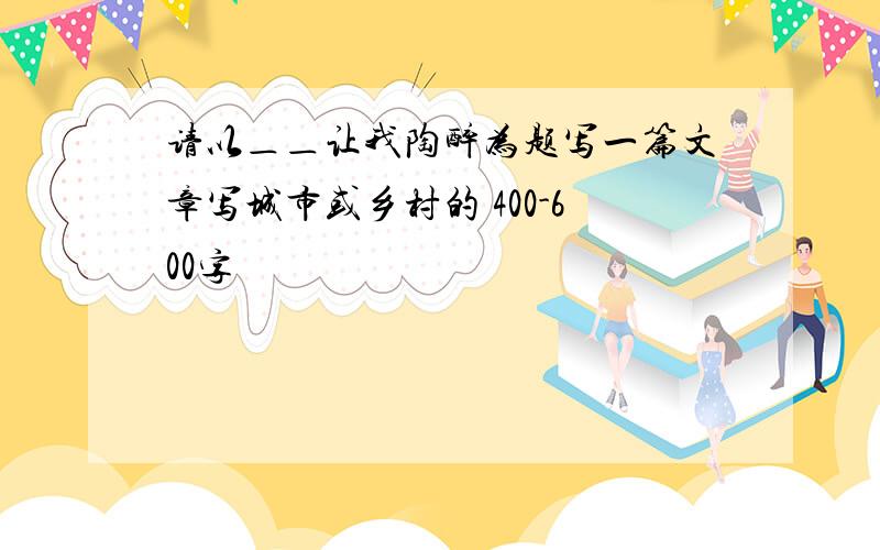 请以＿＿让我陶醉为题写一篇文章写城市或乡村的 400-600字