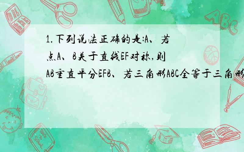 1.下列说法正确的是:A、若点A、B关于直线EF对称,则AB垂直平分EFB、若三角形ABC全等于三角形A’B’C’,则一定存在一条直线EF,使三角形ABC和三角形A’B’C’关于EF对称C、关于直线EF对称的两个