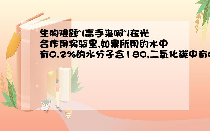 生物难题~!高手来啊~!在光合作用实验里,如果所用的水中有0.2%的水分子含18O,二氧化碳中有0.68%的二氧碳分子含18O,那么植物进行光合作用释放的氧气中,含18O的比例为(    )A.0.20%      B.0.44%    C.0.6