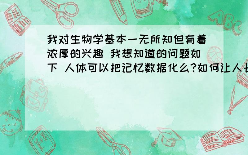 我对生物学基本一无所知但有着浓厚的兴趣 我想知道的问题如下 人体可以把记忆数据化么?如何让人长生不老【例如转移记忆,还有让肉体的细胞分裂停止或者像蛇脱皮一样的吧细胞初始化】