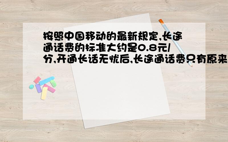 按照中国移动的最新规定,长途通话费的标准大约是0.8元/分,开通长话无忧后,长途通话费只有原来的1/4,.小镪的爸爸每月的手机费大约180元,其中1/3是长途通话费,开通长话无忧后,小强的爸爸每