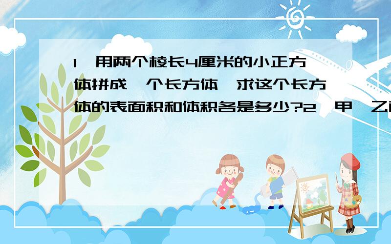 1、用两个棱长4厘米的小正方体拼成一个长方体,求这个长方体的表面积和体积各是多少?2、甲、乙两本书的价钱共14.4元,甲书比乙书的价钱便宜七分之二,甲、乙两本书的价钱各是多少元?【用