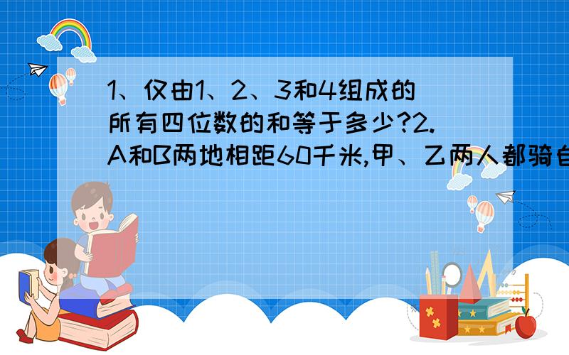 1、仅由1、2、3和4组成的所有四位数的和等于多少?2.A和B两地相距60千米,甲、乙两人都骑自行车从A地同时出发,甲比乙每小时慢4千米.乙到B地后,当即折返,于距B地12千米处和甲迎面相遇.两人相