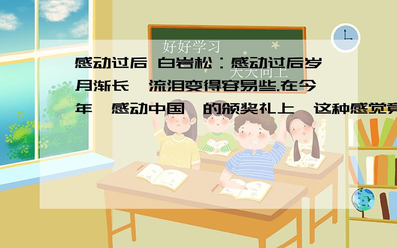 感动过后 白岩松：感动过后岁月渐长,流泪变得容易些.在今年《感动中国》的颁奖礼上,这种感觉竟变得更加强烈,经常一瞬间觉得自己只是一名正在聆听的观众,然而现实是,我是现场的主持人