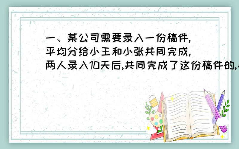 一、某公司需要录入一份稿件,平均分给小王和小张共同完成,两人录入10天后,共同完成了这份稿件的,小王的工作效率是小张的60%,那么小王还要（  ）天才能完成自己的任务.二、把加工一批零