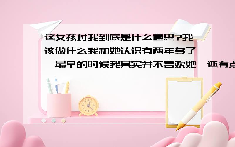 这女孩对我到底是什么意思?我该做什么我和她认识有两年多了,最早的时候我其实并不喜欢她,还有点鄙视她的感觉,不过那个时候不知道怎么搞的我们之间传出了绯闻.后来一个机会,我和我一