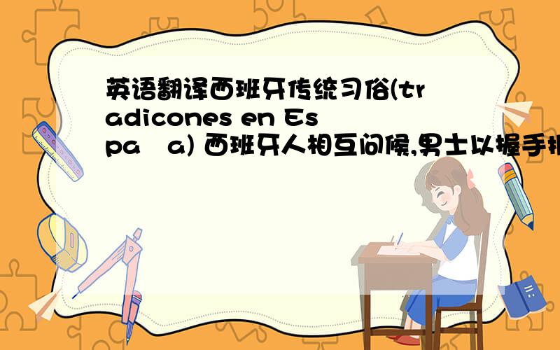 英语翻译西班牙传统习俗(tradicones en España) 西班牙人相互问候,男士以握手拥抱来表示,女士则相互施吻面礼,吻面礼在亲朋好友之间也通行.西班牙人很讲究对女士的礼貌(尤其要注意的是,男