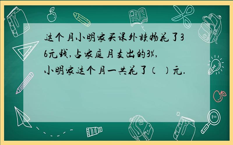 这个月小明家买课外读物花了36元钱,占家庭月支出的3%,小明家这个月一共花了（ ）元.