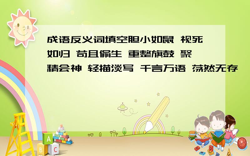 成语反义词填空胆小如鼠 视死如归 苟且偷生 重整旗鼓 聚精会神 轻描淡写 千言万语 荡然无存