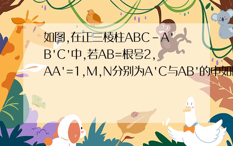 如图,在正三棱柱ABC-A'B'C'中,若AB=根号2,AA'=1,M,N分别为A'C与AB'的中如图,在正三棱柱ABC-A'B'C'中,若AB=根号2,AA'=1,M,N分别为A'C与AB'的中点（1）求异面直线A'C与AB'所成角（2）