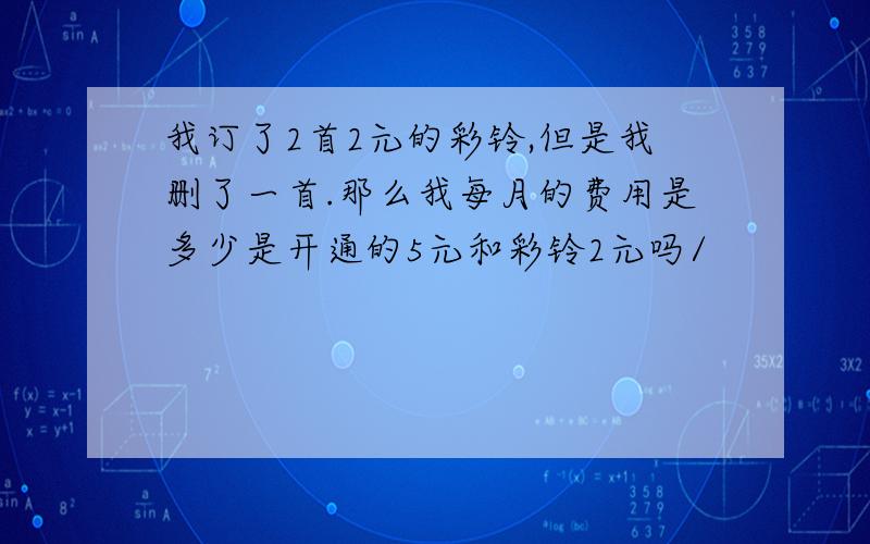 我订了2首2元的彩铃,但是我删了一首.那么我每月的费用是多少是开通的5元和彩铃2元吗/