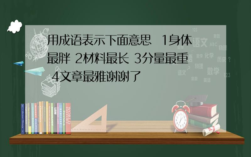 用成语表示下面意思  1身体最胖 2材料最长 3分量最重 4文章最雅谢谢了