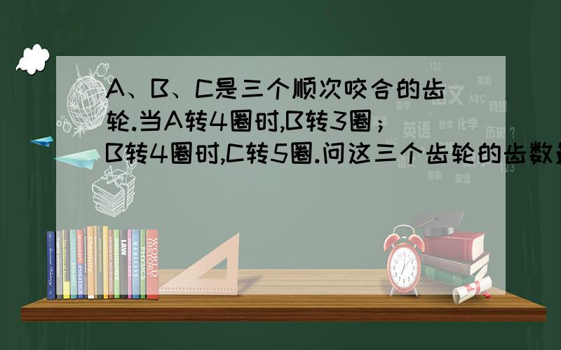 A、B、C是三个顺次咬合的齿轮.当A转4圈时,B转3圈；B转4圈时,C转5圈.问这三个齿轮的齿数最小是多少?