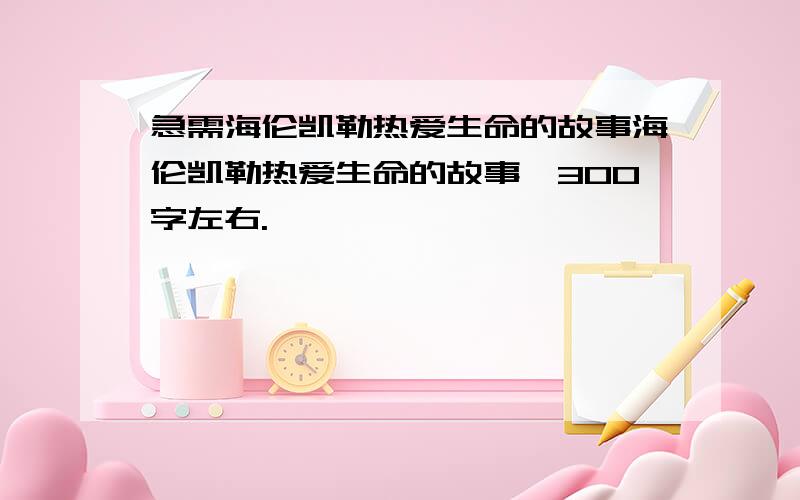 急需海伦凯勒热爱生命的故事海伦凯勒热爱生命的故事,300字左右.