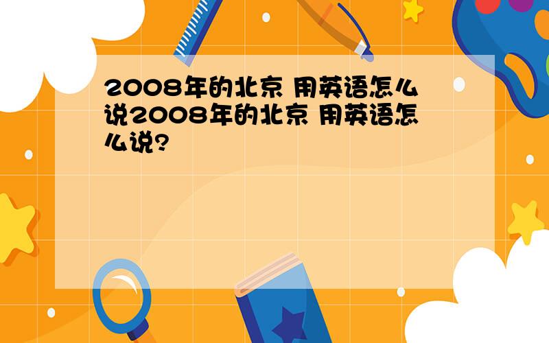 2008年的北京 用英语怎么说2008年的北京 用英语怎么说?