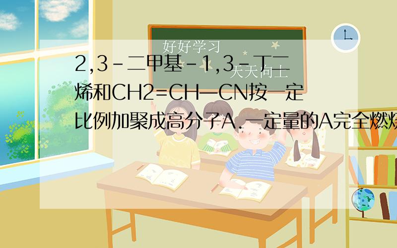 2,3-二甲基-1,3-丁二烯和CH2=CH—CN按一定比例加聚成高分子A.一定量的A完全燃烧生成CO2、H2O(g）和N2（g）,其中CO2体积分数是571.4‰,则形成A的两种有机物物质的量之比为