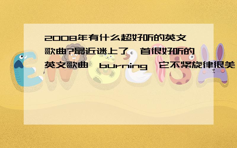 2008年有什么超好听的英文歌曲?最近迷上了一首很好听的英文歌曲,burning,它不紧旋律很美,歌词还超感人,在加上演唱者的声音,真是太完美了!最近有什么诸如此类的英文歌曲,快节奏的也同样OK,