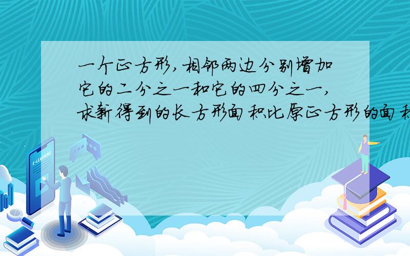 一个正方形,相邻两边分别增加它的二分之一和它的四分之一,求新得到的长方形面积比原正方形的面积……补充：新得到的长方形面积比原正方形的面积增加百分之几?注：请不要用方程解,