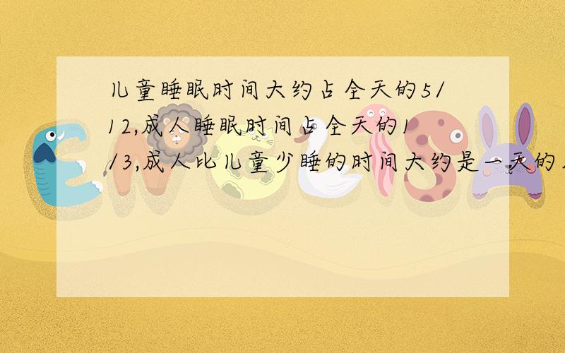 儿童睡眠时间大约占全天的5/12,成人睡眠时间占全天的1/3,成人比儿童少睡的时间大约是一天的几分之几?