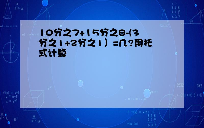 10分之7+15分之8-(3分之1+2分之1）=几?用托式计算