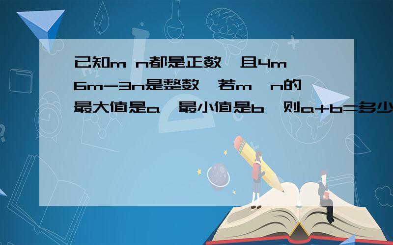 已知m n都是正数,且4m÷6m-3n是整数,若m÷n的最大值是a,最小值是b,则a+b=多少?请详细讲给我听,佷感大家如果讲得好的话,我给100财富值.有效时间11月14日之前……