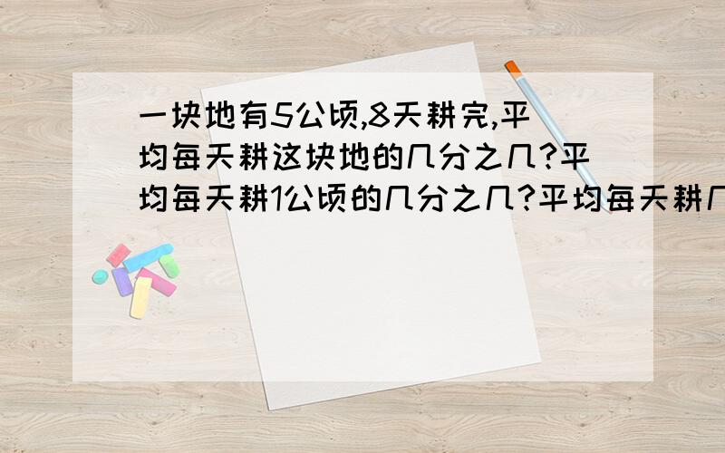 一块地有5公顷,8天耕完,平均每天耕这块地的几分之几?平均每天耕1公顷的几分之几?平均每天耕几分之几公顷?